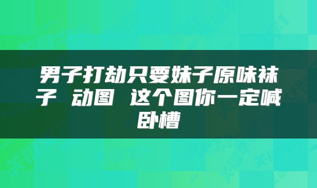 男子打劫只要妹子原味袜子 动图 这个图你一定喊卧槽