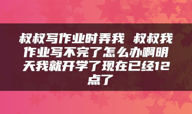 叔叔写作业时弄我 叔叔我作业写不完了怎么办啊明天我就开学了现在已经12 点了