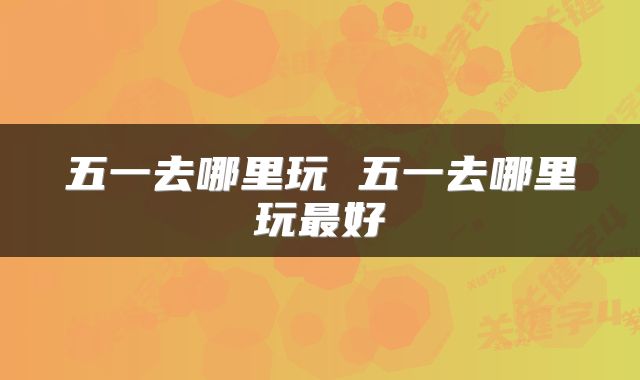 五一去哪里玩 五一去哪里玩最好