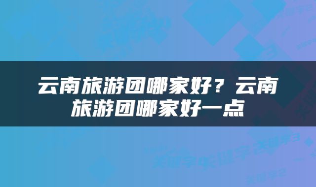 云南旅游团哪家好？云南旅游团哪家好一点