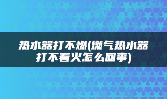 热水器打不燃(燃气热水器打不着火怎么回事)