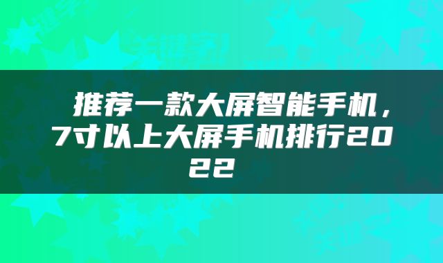  推荐一款大屏智能手机，7寸以上大屏手机排行2022 