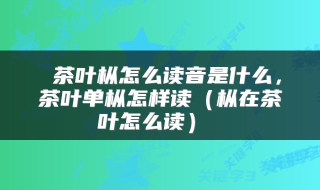  茶叶枞怎么读音是什么，茶叶单枞怎样读（枞在茶叶怎么读） 