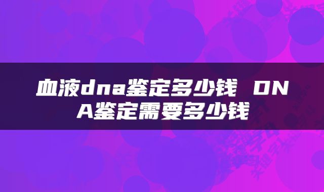 血液dna鉴定多少钱 DNA鉴定需要多少钱