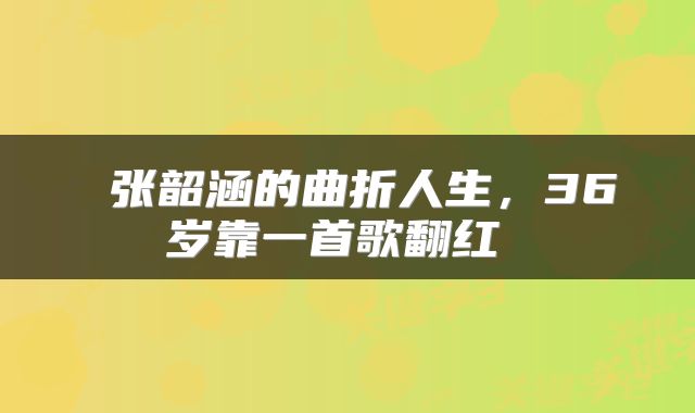  张韶涵的曲折人生，36岁靠一首歌翻红 