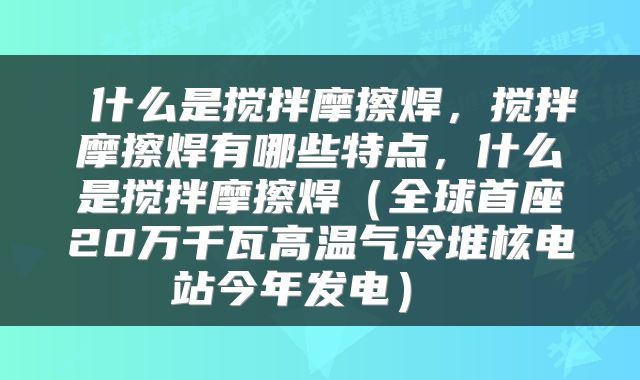  什么是搅拌摩擦焊，搅拌摩擦焊有哪些特点，什么是搅拌摩擦焊（全球首座20万千瓦高温气冷堆核电站今年发电） 