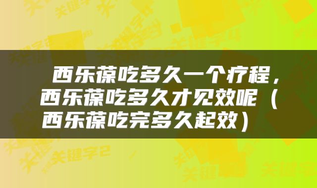  西乐葆吃多久一个疗程，西乐葆吃多久才见效呢（西乐葆吃完多久起效） 