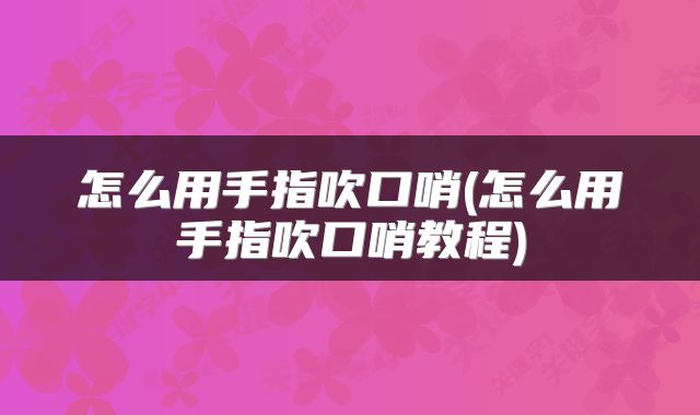 怎么用手指吹口哨(怎么用手指吹口哨教程)