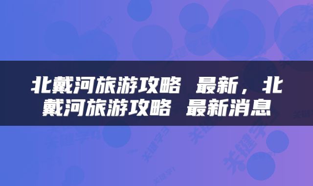 北戴河旅游攻略 最新，北戴河旅游攻略 最新消息
