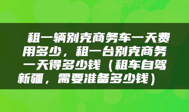  租一辆别克商务车一天费用多少，租一台别克商务一天得多少钱（租车自驾新疆，需要准备多少钱） 