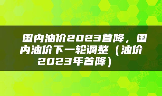  国内油价2023首降，国内油价下一轮调整（油价2023年首降） 