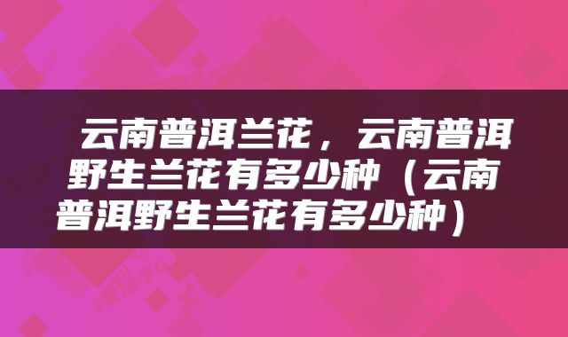  云南普洱兰花，云南普洱野生兰花有多少种（云南普洱野生兰花有多少种） 