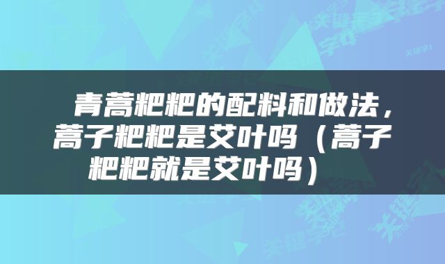  青蒿粑粑的配料和做法，蒿子粑粑是艾叶吗（蒿子粑粑就是艾叶吗） 