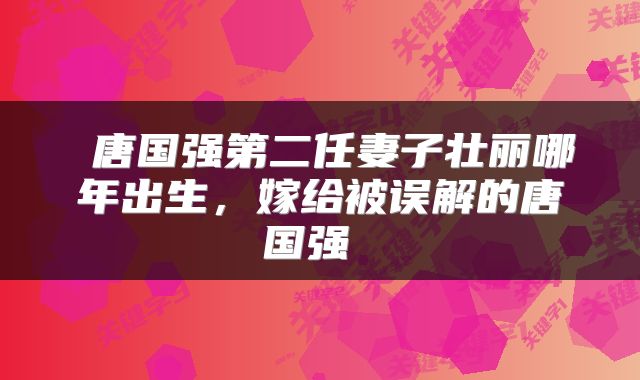  唐国强第二任妻子壮丽哪年出生，嫁给被误解的唐国强 