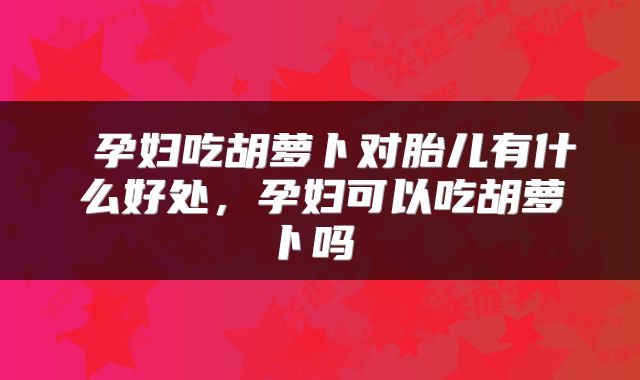 孕妇吃胡萝卜对胎儿有什么好处，孕妇可以吃胡萝卜吗 