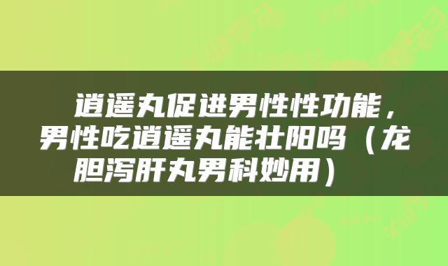  逍遥丸促进男性性功能，男性吃逍遥丸能壮阳吗（龙胆泻肝丸男科妙用） 