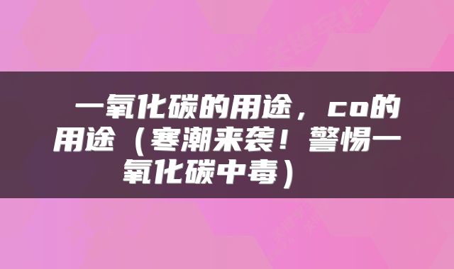 一氧化碳的用途,co的用途(寒潮来袭!警惕一氧化碳中毒)