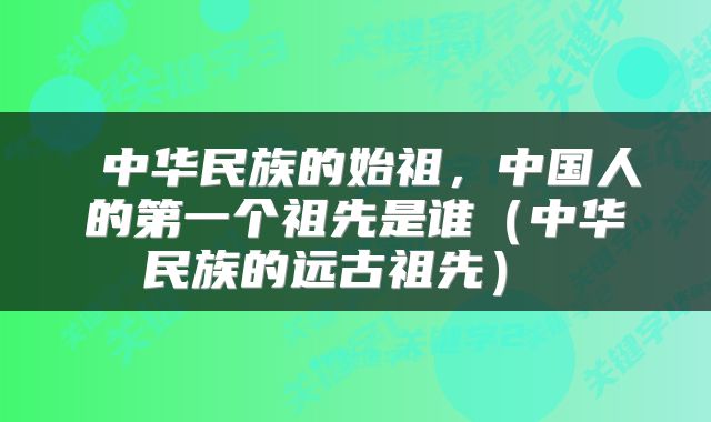 中华民族的始祖,中国人的第一个祖先是谁(中华民族的远古祖先)
