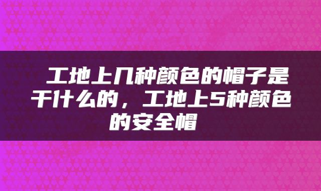  工地上几种颜色的帽子是干什么的，工地上5种颜色的安全帽 