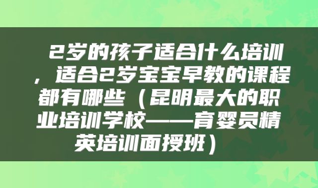  2岁的孩子适合什么培训，适合2岁宝宝早教的课程都有哪些（昆明最大的职业培训学校——育婴员精英培训面授班） 