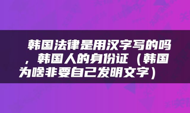  韩国法律是用汉字写的吗，韩国人的身份证（韩国为啥非要自己发明文字） 