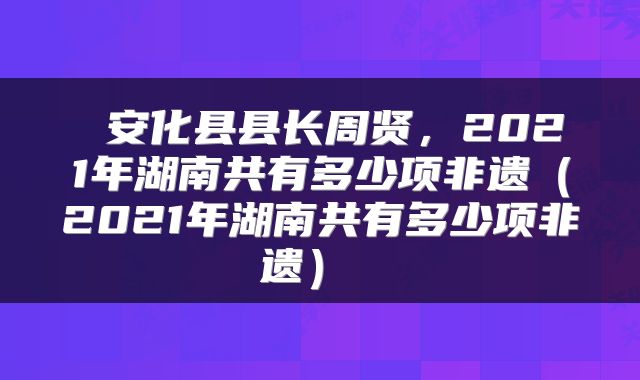 安化县县长周贤,2021年湖南共有多少项非遗(2021年湖南共有多少项非遗)