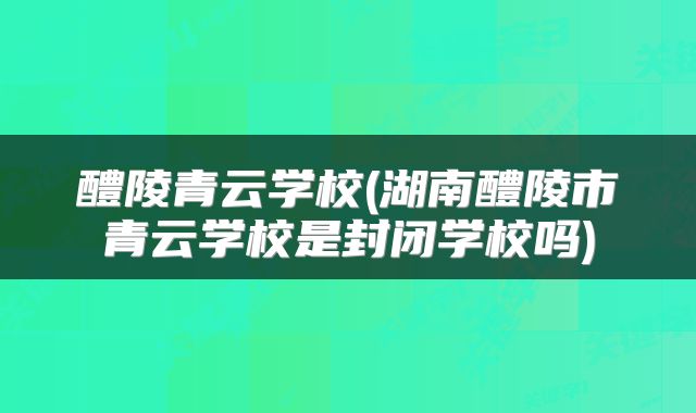 醴陵青云学校(湖南醴陵市青云学校是封闭学校吗)