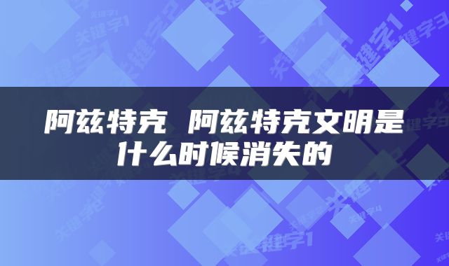 阿兹特克 阿兹特克文明是什么时候消失的