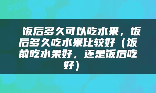  饭后多久可以吃水果，饭后多久吃水果比较好（饭前吃水果好，还是饭后吃好） 