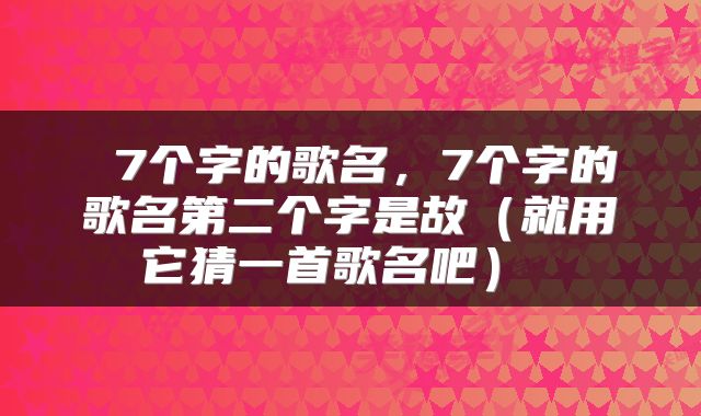  7个字的歌名，7个字的歌名第二个字是故（就用它猜一首歌名吧） 