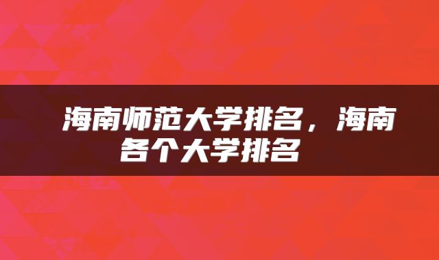  海南师范大学排名，海南各个大学排名 