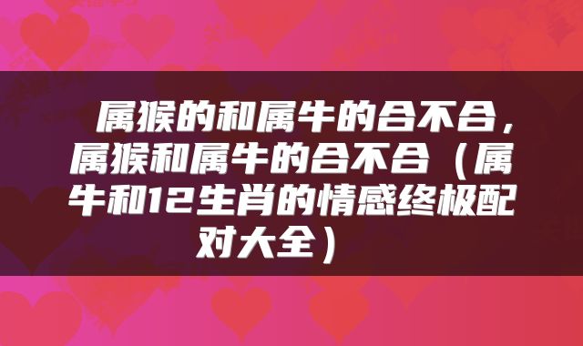 属猴的和属牛的合不合，属猴和属牛的合不合（属牛和12生肖的情感终极配对大全） 