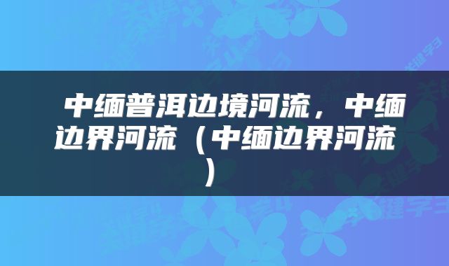  中缅普洱边境河流，中缅边界河流（中缅边界河流） 
