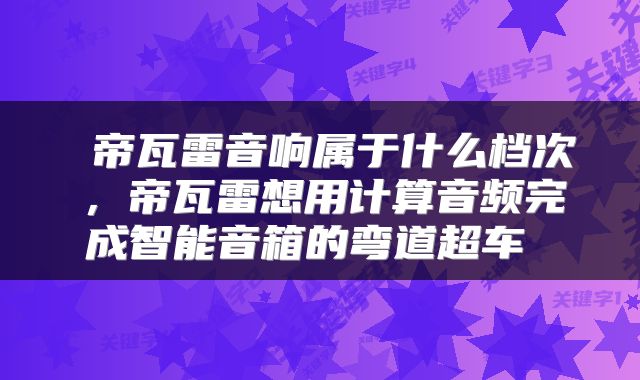  帝瓦雷音响属于什么档次，帝瓦雷想用计算音频完成智能音箱的弯道超车 