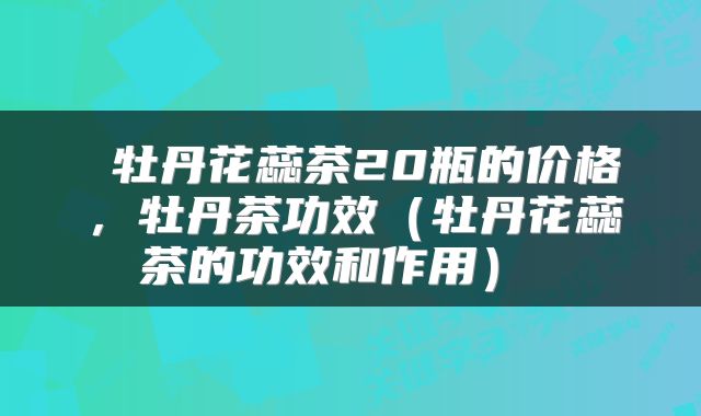 牡丹花蕊茶20瓶的价格,牡丹茶功效(牡丹花蕊茶的功效和作用)