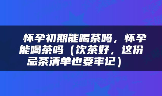 怀孕初期能喝茶吗,怀孕能喝茶吗(饮茶好,这份忌茶清单也要牢记)