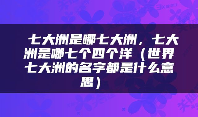 七大洲是哪七大洲,七大洲是哪七个四个洋(世界七大洲的名字都是什么意思)
