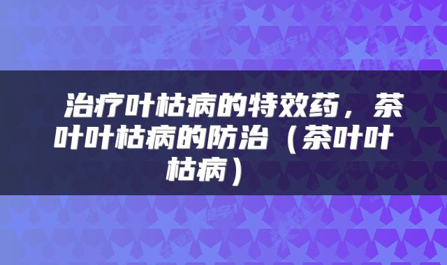  治疗叶枯病的特效药，茶叶叶枯病的防治（茶叶叶枯病） 