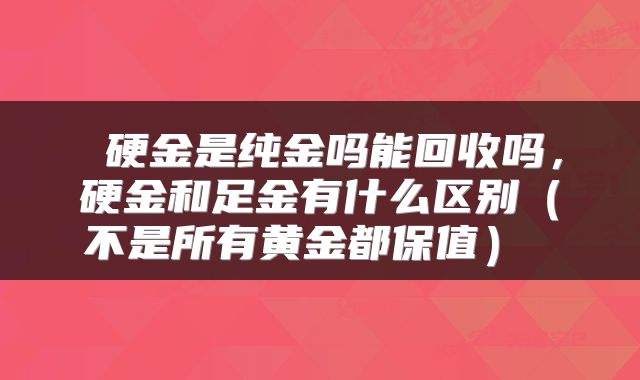  硬金是纯金吗能回收吗，硬金和足金有什么区别（不是所有黄金都保值） 