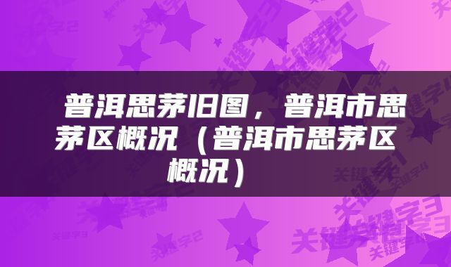  普洱思茅旧图，普洱市思茅区概况（普洱市思茅区概况） 