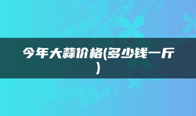 今年大蒜价格(多少钱一斤)