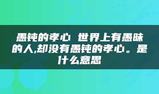 愚钝的孝心 世界上有愚昧的人,却没有愚钝的孝心。是什么意思