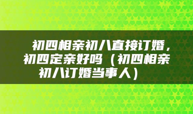  初四相亲初八直接订婚，初四定亲好吗（初四相亲初八订婚当事人） 