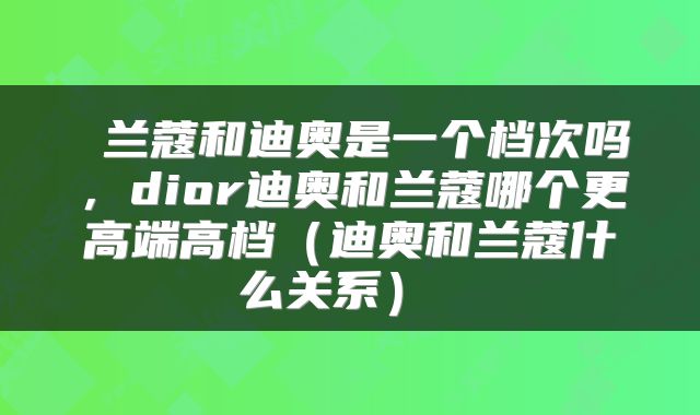  兰蔻和迪奥是一个档次吗，dior迪奥和兰蔻哪个更高端高档（迪奥和兰蔻什么关系） 