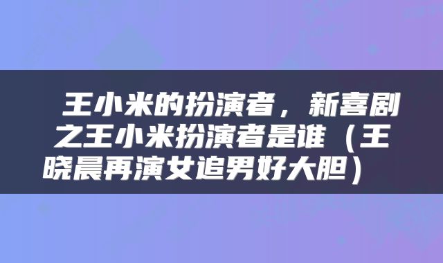  王小米的扮演者，新喜剧之王小米扮演者是谁（王晓晨再演女追男好大胆） 