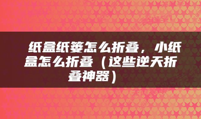纸盒纸篓怎么折叠,小纸盒怎么折叠(这些逆天折叠神器)
