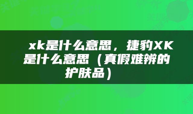  xk是什么意思，捷豹XK是什么意思（真假难辨的护肤品） 