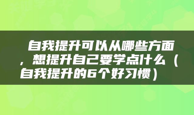 自我提升可以从哪些方面,想提升自己要学点什么(自我提升的6个好习惯)