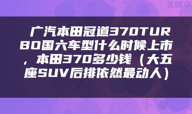广汽本田冠道370TURBO国六车型什么时候上市,本田370多少钱(大五座SUV后排依然最动人)