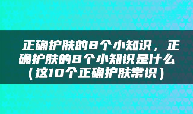  正确护肤的8个小知识，正确护肤的8个小知识是什么（这10个正确护肤常识） 
